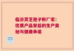 临汾灵芝孢子粉厂家：优质产品背后的生产奥秘与健康承诺