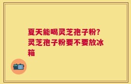 夏天能喝灵芝孢子粉？灵芝孢子粉要不要放冰箱