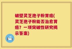 破壁灵芝孢子粉胃癌(灵芝孢子粉能否治愈胃癌？一项突破性研究揭示答案)