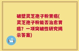 破壁灵芝孢子粉胃癌(灵芝孢子粉能否治愈胃癌？一项突破性研究揭示答案)