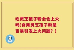 吃灵芝孢子粉会会上火吗(食用灵芝孢子粉是否易引发上火问题？)