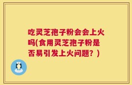 吃灵芝孢子粉会会上火吗(食用灵芝孢子粉是否易引发上火问题？)