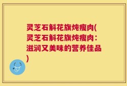 灵芝石斛花旗炖瘦肉(灵芝石斛花旗炖瘦肉：滋润又美味的营养佳品)