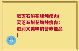 灵芝石斛花旗炖瘦肉(灵芝石斛花旗炖瘦肉：滋润又美味的营养佳品)