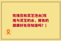 玫瑰花和灵芝泡水(玫瑰与灵芝的水，拥有的健康好处你知道吗？)