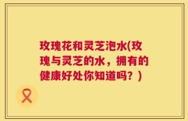 玫瑰花和灵芝泡水(玫瑰与灵芝的水，拥有的健康好处你知道吗？)