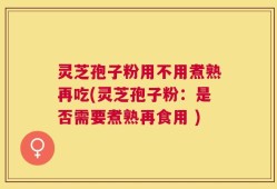 灵芝孢子粉用不用煮熟再吃(灵芝孢子粉：是否需要煮熟再食用 )