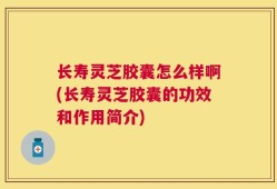 长寿灵芝胶囊怎么样啊(长寿灵芝胶囊的功效和作用简介)