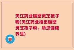 天江药业破壁灵芝孢子粉(天江药业推出破壁灵芝孢子粉，助您健康养生)