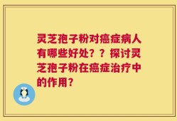 灵芝孢子粉对癌症病人有哪些好处？？探讨灵芝孢子粉在癌症治疗中的作用？