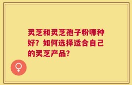 灵芝和灵芝孢子粉哪种好？如何选择适合自己的灵芝产品？