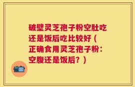 破壁灵芝孢子粉空肚吃还是饭后吃比较好 (正确食用灵芝孢子粉：空腹还是饭后？)