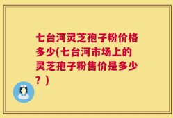 七台河灵芝孢子粉价格多少(七台河市场上的灵芝孢子粉售价是多少？)