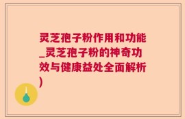 灵芝孢子粉作用和功能_灵芝孢子粉的神奇功效与健康益处全面解析)