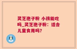 灵芝孢子粉 小孩能吃吗_灵芝孢子粉：适合儿童食用吗？