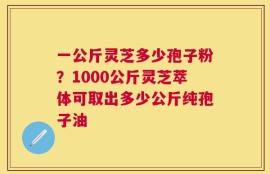 一公斤灵芝多少孢子粉？1000公斤灵芝萃体可取出多少公斤纯孢子油
