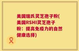 美国瑞氏灵芝孢子粉(美国RSHI灵芝孢子粉：提高免疫力的自然健康选择)