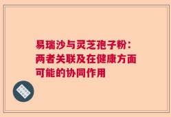 易瑞沙与灵芝孢子粉：两者关联及在健康方面可能的协同作用