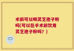 术前可以喝灵芝孢子粉吗(可以在手术前饮用灵芝孢子粉吗？)