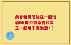 桑杏和灵芝能在一起泡酒吗(能否将桑杏和灵芝一起用于浸泡酒？)