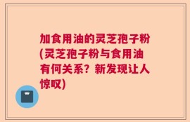 加食用油的灵芝孢子粉(灵芝孢子粉与食用油有何关系？新发现让人惊叹)
