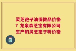 灵芝孢子油保健品价格？龙泉森芝宝有限公司生产的灵芝孢子粉价格