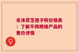 禾沐灵芝孢子粉价格表：了解不同规格产品的售价详情