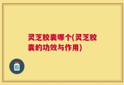灵芝胶囊哪个(灵芝胶囊的功效与作用)