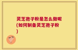 灵芝孢子粉是怎么做呢(如何制备灵芝孢子粉)