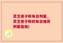 灵芝孢子粉每日剂量_灵芝孢子粉的每日推荐剂量指南)