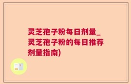 灵芝孢子粉每日剂量_灵芝孢子粉的每日推荐剂量指南)
