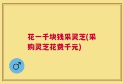 花一千块钱采灵芝(采购灵芝花费千元)