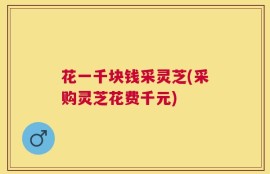 花一千块钱采灵芝(采购灵芝花费千元)