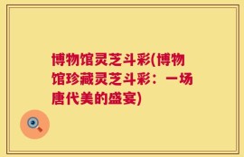 博物馆灵芝斗彩(博物馆珍藏灵芝斗彩：一场唐代美的盛宴)