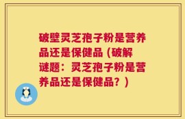 破壁灵芝孢子粉是营养品还是保健品 (破解谜题：灵芝孢子粉是营养品还是保健品？)