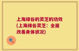 上海绿谷的灵芝的功效(上海绿谷灵芝：全面改善身体状况)