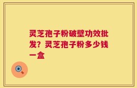灵芝孢子粉破壁功效批发？灵芝孢子粉多少钱一盒