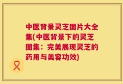 中医背景灵芝图片大全集(中医背景下的灵芝图集：完美展现灵芝的药用与美容功效)