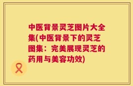 中医背景灵芝图片大全集(中医背景下的灵芝图集：完美展现灵芝的药用与美容功效)