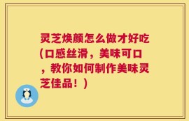 灵芝焕颜怎么做才好吃(口感丝滑，美味可口，教你如何制作美味灵芝佳品！)