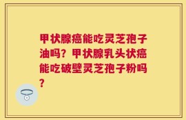 甲状腺癌能吃灵芝孢子油吗？甲状腺乳头状癌能吃破壁灵芝孢子粉吗？