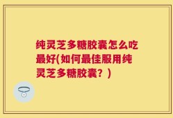 纯灵芝多糖胶囊怎么吃最好(如何最佳服用纯灵芝多糖胶囊？)