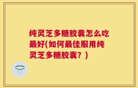 纯灵芝多糖胶囊怎么吃最好(如何最佳服用纯灵芝多糖胶囊？)