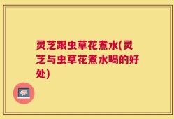 灵芝跟虫草花煮水(灵芝与虫草花煮水喝的好处)