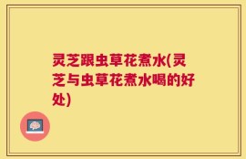 灵芝跟虫草花煮水(灵芝与虫草花煮水喝的好处)