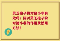 灵芝孢子粉对猪小非有效吗？探讨灵芝孢子粉对猪小非的作用及使用方法？