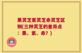 黑灵芝紫灵芝赤灵芝区别(三种灵芝的差异点：黑、紫、赤？)