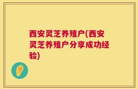 西安灵芝养殖户(西安灵芝养殖户分享成功经验)