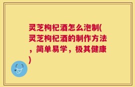灵芝枸杞酒怎么泡制(灵芝枸杞酒的制作方法，简单易学，极其健康)