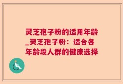 灵芝孢子粉的适用年龄_灵芝孢子粉：适合各年龄段人群的健康选择